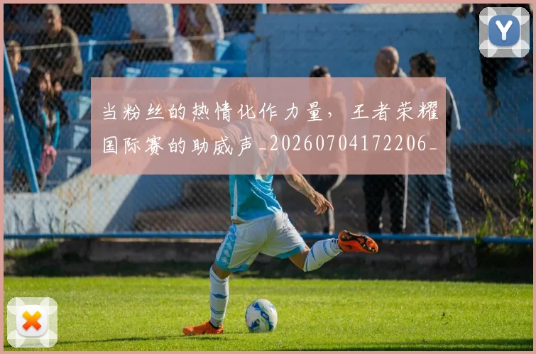 当粉丝的热情化作力量,王者荣耀国际赛的助威声_20260704172206_20260722155758