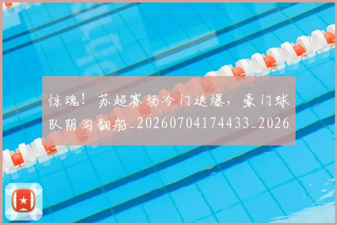惊魂!苏超赛场冷门迭爆,豪门球队阴沟翻船_20260704174433_20260723173226