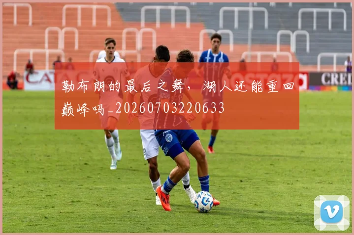 勒布朗的最后之舞，湖人还能重回巅峰吗_20260703220633