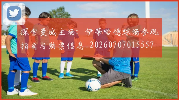 探索曼城主场：伊蒂哈德球场参观指南与购票信息_20260707015557