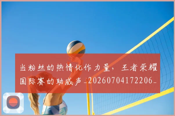 当粉丝的热情化作力量,王者荣耀国际赛的助威声_20260704172206_20260722155758