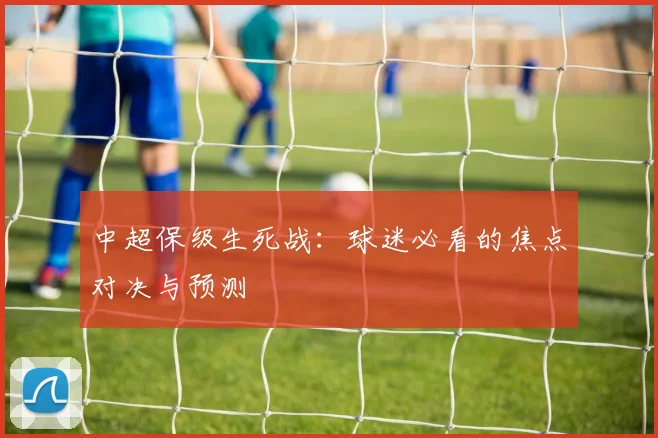 中超保级生死战：球迷必看的焦点对决与预测
