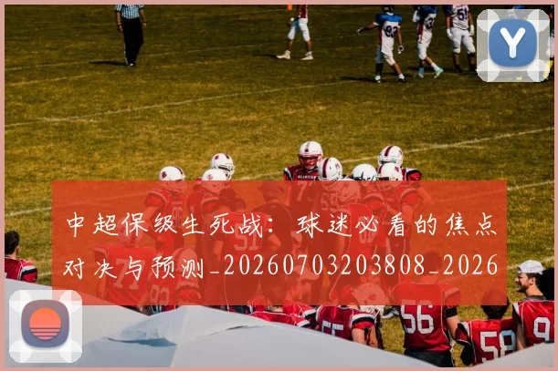 中超保级生死战：球迷必看的焦点对决与预测_20260703203808_20260716184907