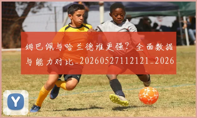 姆巴佩与哈兰德谁更强？全面数据与能力对比_20260527112121_20260703231152_20260720184455