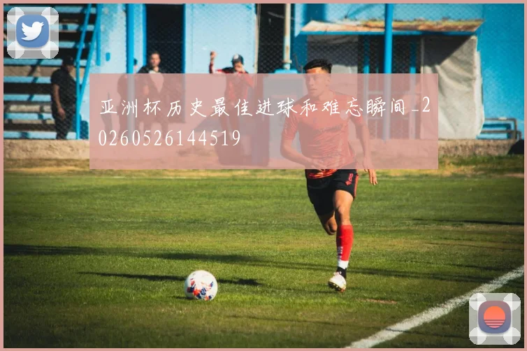 亚洲杯历史最佳进球和难忘瞬间_20260526144519