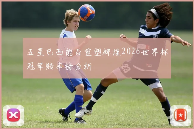 五星巴西能否重塑辉煌2026世界杯冠军赔率榜分析