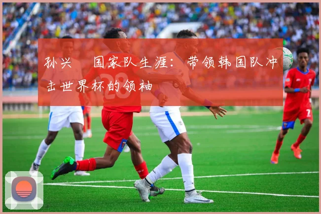 孙兴慜国家队生涯:带领韩国队冲击世界杯的领袖