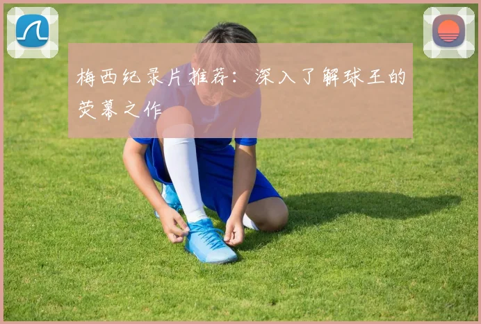 梅西纪录片推荐:深入了解球王的荧幕之作