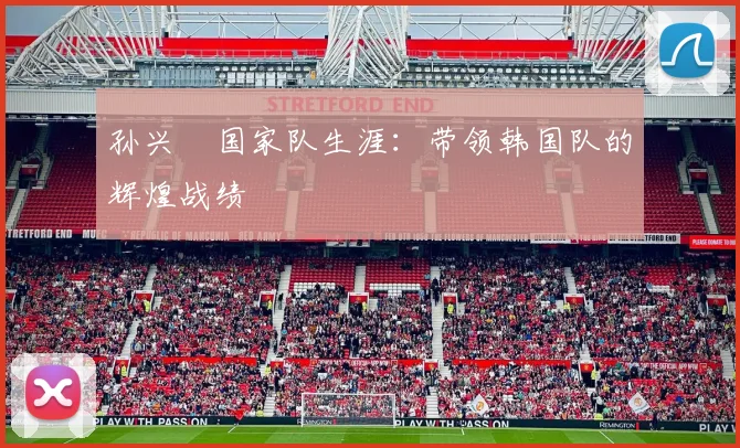 孙兴慜国家队生涯:带领韩国队的辉煌战绩