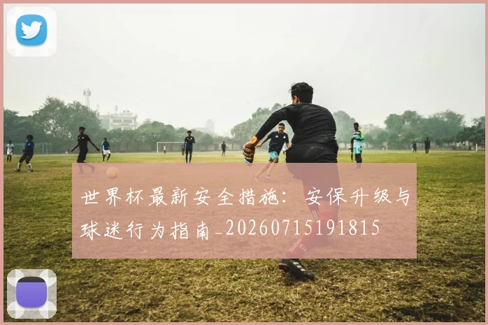 世界杯最新安全措施：安保升级与球迷行为指南_20260715191815