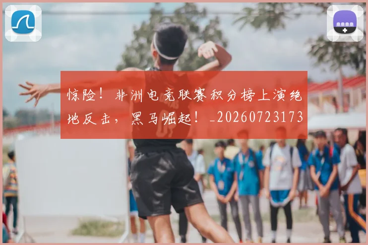 惊险!非洲电竞联赛积分榜上演绝地反击,黑马崛起!_20260723173220