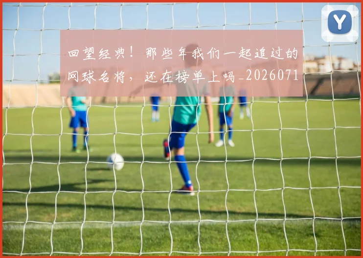 回望经典!那些年我们一起追过的网球名将,还在榜单上吗_20260719160657