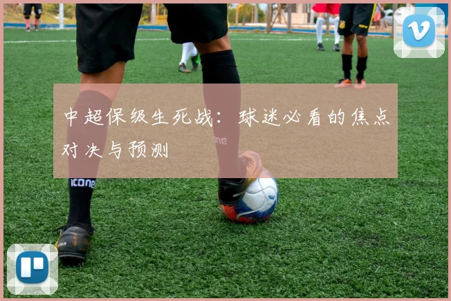 中超保级生死战:球迷必看的焦点对决与预测
