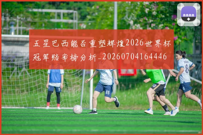 五星巴西能否重塑辉煌2026世界杯冠军赔率榜分析_20260704164446