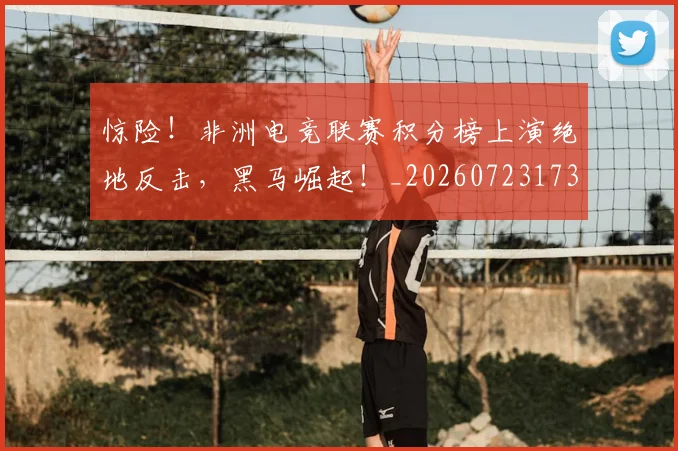 惊险!非洲电竞联赛积分榜上演绝地反击,黑马崛起!_20260723173220