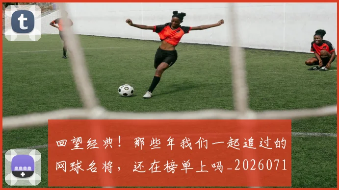 回望经典!那些年我们一起追过的网球名将,还在榜单上吗_20260719160657