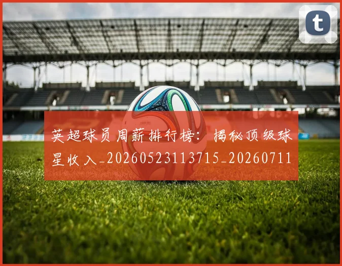 英超球员周薪排行榜：揭秘顶级球星收入_20260523113715_20260711201451
