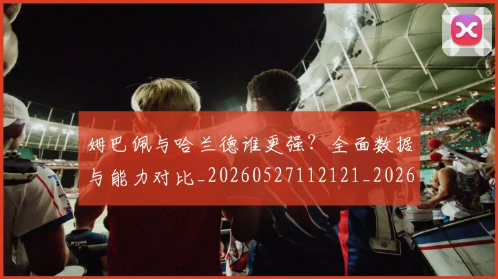 姆巴佩与哈兰德谁更强？全面数据与能力对比_20260527112121_20260703231152_20260720184455